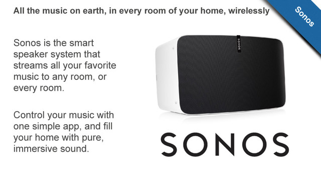 Sonos is the smart
speaker system that
streams all your favorite
music to any room, or
every room.
Control your music with
one simple app, and fill
your home with pure,
immersive sound.
All the music on earth, in every room of your home, wirelessly Sonos
