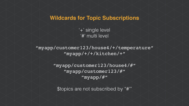 Wildcards for Topic Subscriptions
‘+’ single level
‘#’ multi level
“myapp/customer123/house4/+/temperature”
“myapp/+/+/kitchen/+”
“myapp/customer123/house4/#”
“myapp/customer123/#”
“myapp/#”
$topics are not subscribed by “#’”
