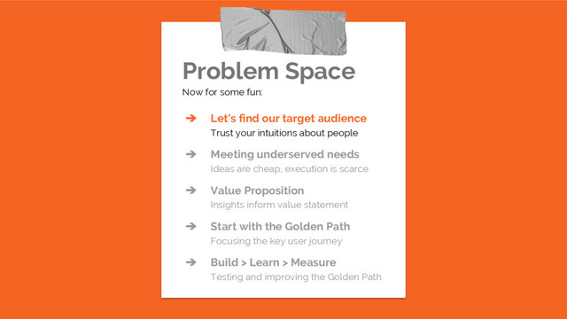 Problem Space
Now for some fun:
➔ Let’s find our target audience
Trust your intuitions about people
➔ Meeting underserved needs
Ideas are cheap, execution is scarce
➔ Value Proposition
Insights inform value statement
➔ Start with the Golden Path
Focusing the key user journey
➔ Build > Learn > Measure
Testing and improving the Golden Path
