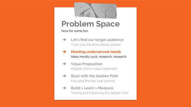 Problem Space
Now for some fun:
➔ Let’s find our target audience
Trust your intuitions about people
➔ Meeting underserved needs
Ideas mostly suck, research...research
➔ Value Proposition
Insights inform value statement
➔ Start with the Golden Path
Focusing the key user journey
➔ Build > Learn > Measure
Testing and improving the Golden Path
