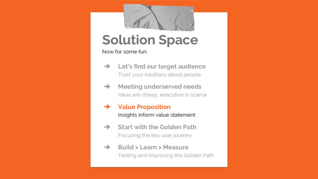 Solution Space
Now for some fun:
➔ Let’s find our target audience
Trust your intuitions about people
➔ Meeting underserved needs
Ideas are cheap, execution is scarce
➔ Value Proposition
Insights inform value statement
➔ Start with the Golden Path
Focusing the key user journey
➔ Build > Learn > Measure
Testing and improving the Golden Path
