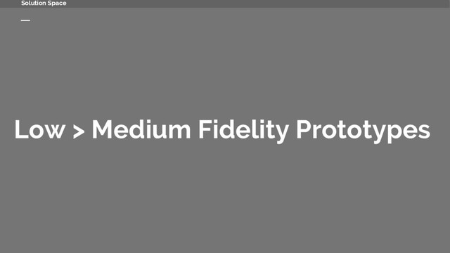 Low > Medium Fidelity Prototypes
Solution Space
