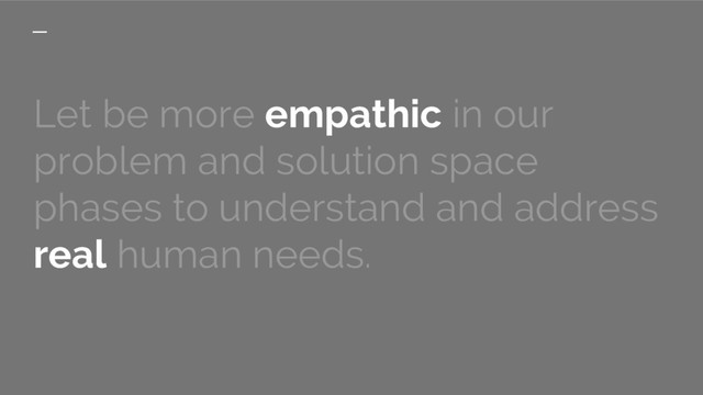 Let be more empathic in our
problem and solution space
phases to understand and address
real human needs.
