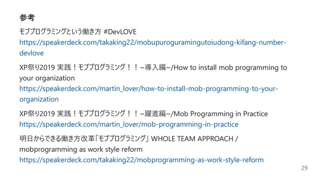 参考
モブプログラミングという働き⽅ #DevLOVE
https://speakerdeck.com/takaking22/mobupuroguramingutoiudong-kifang-number-
devlove
XP祭り2019 実践！モブプログラミング！！~導⼊編~/How to install mob programming to
your organization
https://speakerdeck.com/martin_lover/how-to-install-mob-programming-to-your-
organization
XP祭り2019 実践！モブプログラミング！！~躍進編~/Mob Programming in Practice
https://speakerdeck.com/martin_lover/mob-programming-in-practice
明⽇からできる働き⽅改⾰「モブプログラミング」 WHOLE TEAM APPROACH /
mobprogramming as work style reform
https://speakerdeck.com/takaking22/mobprogramming-as-work-style-reform
29
