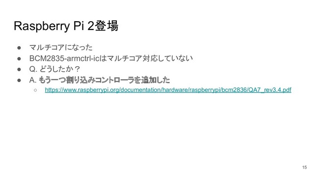 Raspberry Pi 2登場
● マルチコアになった
● BCM2835-armctrl-icはマルチコア対応していない
● Q. どうしたか？
● A. もう一つ割り込みコントローラを追加した
○ https://www.raspberrypi.org/documentation/hardware/raspberrypi/bcm2836/QA7_rev3.4.pdf
15
