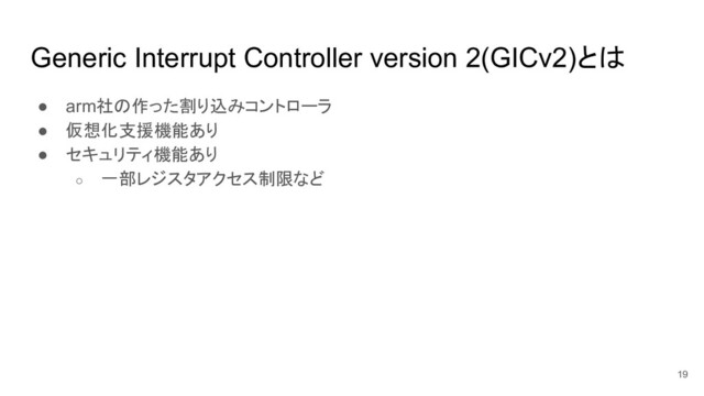 Generic Interrupt Controller version 2(GICv2)とは
● arm社の作った割り込みコントローラ
● 仮想化支援機能あり
● セキュリティ機能あり
○ 一部レジスタアクセス制限など
19
