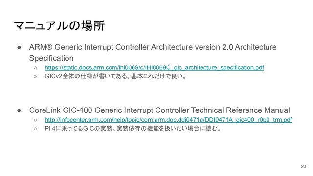 ● ARM® Generic Interrupt Controller Architecture version 2.0 Architecture
Specification
○ https://static.docs.arm.com/ihi0069/c/IHI0069C_gic_architecture_specification.pdf
○ GICv2全体の仕様が書いてある。基本これだけで良い。
● CoreLink GIC-400 Generic Interrupt Controller Technical Reference Manual
○ http://infocenter.arm.com/help/topic/com.arm.doc.ddi0471a/DDI0471A_gic400_r0p0_trm.pdf
○ Pi 4に乗ってるGICの実装。実装依存の機能を扱いたい場合に読む。
マニュアルの場所
20
