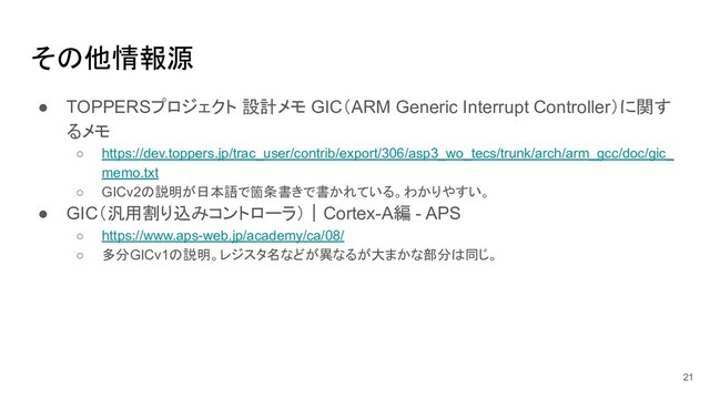 その他情報源
21
● TOPPERSプロジェクト 設計メモ GIC（ARM Generic Interrupt Controller）に関す
るメモ
○ https://dev.toppers.jp/trac_user/contrib/export/306/asp3_wo_tecs/trunk/arch/arm_gcc/doc/gic_
memo.txt
○ GICv2の説明が日本語で箇条書きで書かれている。わかりやすい。
● GIC（汎用割り込みコントローラ）｜Cortex-A編 - APS
○ https://www.aps-web.jp/academy/ca/08/
○ 多分GICv1の説明。レジスタ名などが異なるが大まかな部分は同じ。
