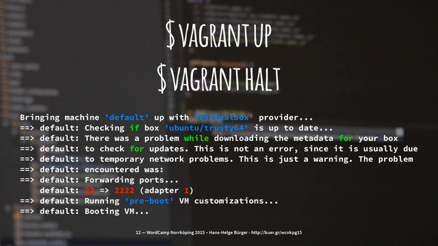 $ vagrant up
$ vagrant halt
Bringing machine 'default' up with 'virtualbox' provider...
==> default: Checking if box 'ubuntu/trusty64' is up to date...
==> default: There was a problem while downloading the metadata for your box
==> default: to check for updates. This is not an error, since it is usually due
==> default: to temporary network problems. This is just a warning. The problem
==> default: encountered was:
==> default: Forwarding ports...
default: 22 => 2222 (adapter 1)
==> default: Running 'pre-boot' VM customizations...
==> default: Booting VM...
12 — WordCamp Norrköping 2015 – Hans-Helge Bürger - http://buer.gr/wcnkpg15
