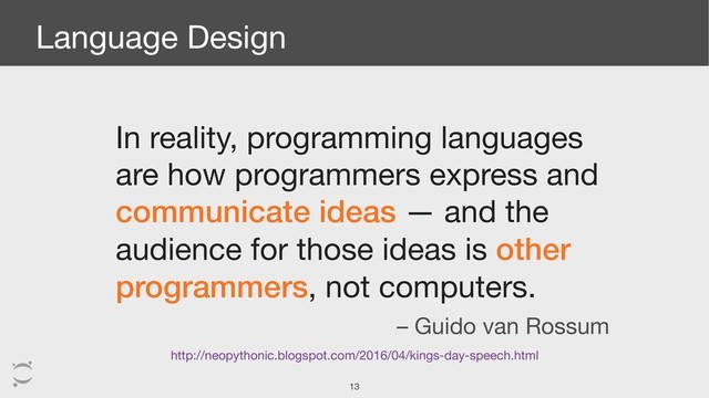 Language Design
In reality, programming languages
are how programmers express and
communicate ideas — and the
audience for those ideas is other
programmers, not computers.
http://neopythonic.blogspot.com/2016/04/kings-day-speech.html
– Guido van Rossum
!13
