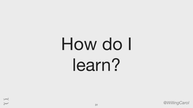 How do I
learn?
@WillingCarol
31
