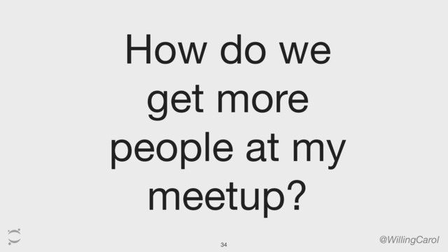 @WillingCarol
How do we
get more
people at my
meetup?
34
