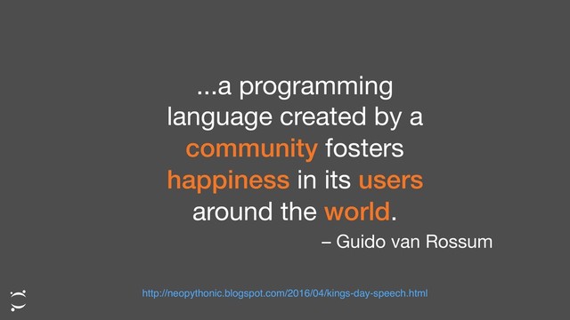 ...a programming
language created by a
community fosters
happiness in its users
around the world.
– Guido van Rossum
http://neopythonic.blogspot.com/2016/04/kings-day-speech.html

