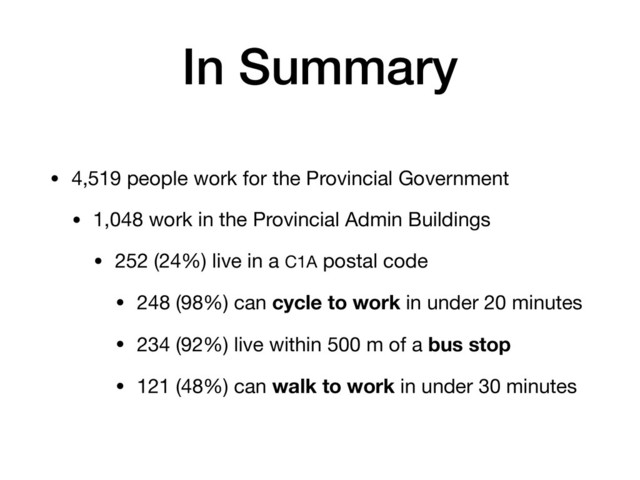 In Summary
• 4,519 people work for the Provincial Government

• 1,048 work in the Provincial Admin Buildings

• 252 (24%) live in a C1A postal code

• 248 (98%) can cycle to work in under 20 minutes

• 234 (92%) live within 500 m of a bus stop

• 121 (48%) can walk to work in under 30 minutes
