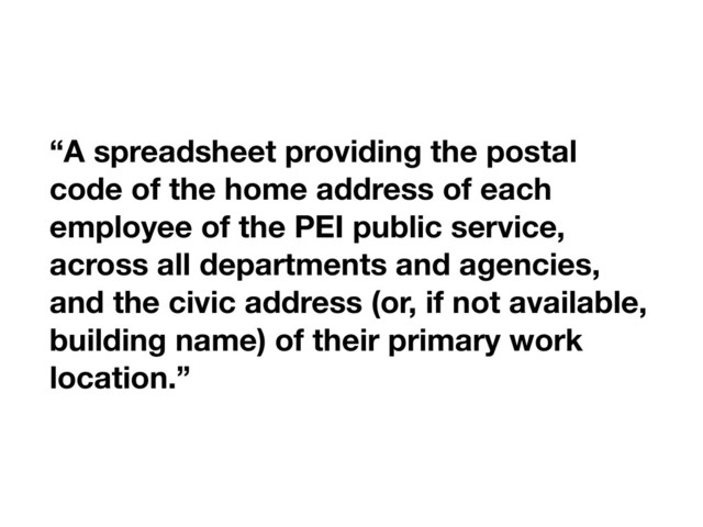 “A spreadsheet providing the postal
code of the home address of each
employee of the PEI public service,
across all departments and agencies,
and the civic address (or, if not available,
building name) of their primary work
location.”
