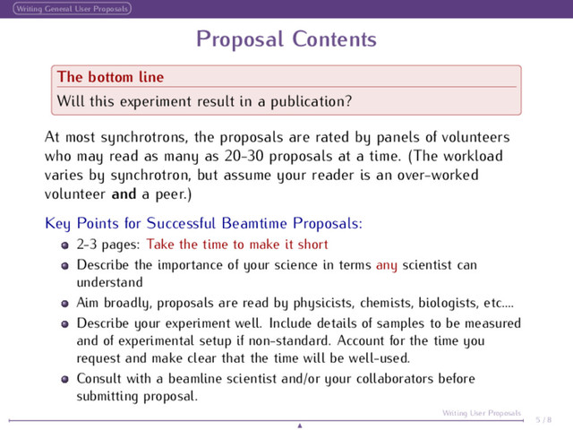 Writing General User Proposals
Proposal Contents
The bottom line
Will this experiment result in a publication?
At most synchrotrons, the proposals are rated by panels of volunteers
who may read as many as 20-30 proposals at a time. (The workload
varies by synchrotron, but assume your reader is an over-worked
volunteer and a peer.)
Key Points for Successful Beamtime Proposals:
2-3 pages: Take the time to make it short
Describe the importance of your science in terms any scientist can
understand
Aim broadly, proposals are read by physicists, chemists, biologists, etc....
Describe your experiment well. Include details of samples to be measured
and of experimental setup if non-standard. Account for the time you
request and make clear that the time will be well-used.
Consult with a beamline scientist and/or your collaborators before
submitting proposal.
5 / 8
Writing User Proposals
