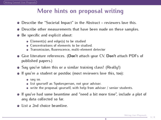 Writing General User Proposals
More hints on proposal writing
Describe the “Societal Impact” in the Abstract – reviewers love this.
Describe other measurements that have been made on these samples.
Be speciﬁc and explicit about:
Element(s) and edge(s) to be studied
Concentrations of elements to be studied.
Transmission, ﬂuorescence, multi-element detector
Give literature references. (Don’t attach your CV. Don’t attach PDFs of
published papers.)
Say you’ve taken this or a similar training class! (Really!)
If you’re a student or postdoc (most reviewers love this, too):
say so.
list yourself as Spokesperson, not your advisor.
write the proposal yourself, with help from advisor / senior students.
If you’ve had some beamtime and “need a bit more time”, include a plot of
any data collected so far.
List a 2nd choice beamline.
6 / 8
Writing User Proposals
