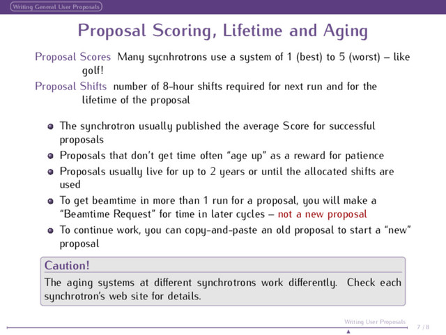 Writing General User Proposals
Proposal Scoring, Lifetime and Aging
Proposal Scores Many sycnhrotrons use a system of 1 (best) to 5 (worst) – like
golf!
Proposal Shifts number of 8-hour shifts required for next run and for the
lifetime of the proposal
The synchrotron usually published the average Score for successful
proposals
Proposals that don’t get time often “age up” as a reward for patience
Proposals usually live for up to 2 years or until the allocated shifts are
used
To get beamtime in more than 1 run for a proposal, you will make a
“Beamtime Request” for time in later cycles – not a new proposal
To continue work, you can copy-and-paste an old proposal to start a “new”
proposal
Caution!
The aging systems at diﬀerent synchrotrons work diﬀerently. Check each
synchrotron’s web site for details.
7 / 8
Writing User Proposals
