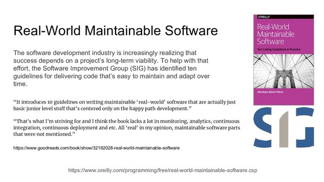 Real-World Maintainable Software
https://www.oreilly.com/programming/free/real-world-maintainable-software.csp
The software development industry is increasingly realizing that
success depends on a project’s long-term viability. To help with that
effort, the Software Improvement Group (SIG) has identified ten
guidelines for delivering code that’s easy to maintain and adapt over
time.
“It introduces 10 guidelines on writing maintainable ‘real-world’ software that are actually just
basic junior level stuff that's centered only on the happy path development.”
“That's what I'm striving for and I think the book lacks a lot in monitoring, analytics, continuous
integration, continuous deployment and etc. All ‘real’ in my opinion, maintainable software parts
that were not mentioned.”
https://www.goodreads.com/book/show/32192028-real-world-maintainable-software
