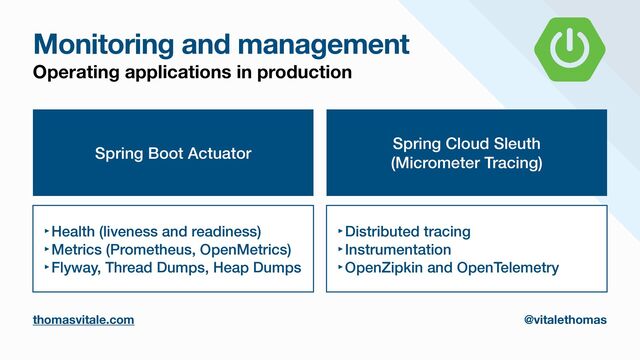 Monitoring and management
thomasvitale.com @vitalethomas
Operating applications in production
Spring Boot Actuator
‣Health (liveness and readiness)


‣Metrics (Prometheus, OpenMetrics)


‣Flyway, Thread Dumps, Heap Dumps
Spring Cloud Sleuth


(Micrometer Tracing)
‣Distributed tracing


‣Instrumentation


‣OpenZipkin and OpenTelemetry
