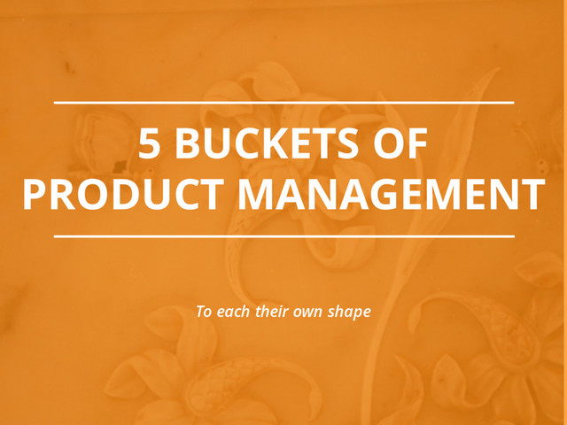 5 BUCKETS OF
PRODUCT MANAGEMENT
To each their own shape
