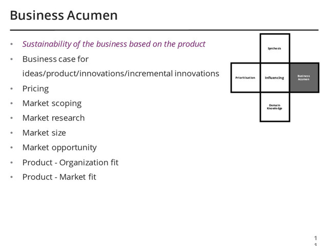 Business
Acumen
Synthesis
Business Acumen
1
Influencing
• Sustainability of the business based on the product
• Business case for
ideas/product/innovations/incremental innovations
• Pricing
• Market scoping
• Market research
• Market size
• Market opportunity
• Product - Organization fit
• Product - Market fit
Domain
Knowledge
Prioritisation
