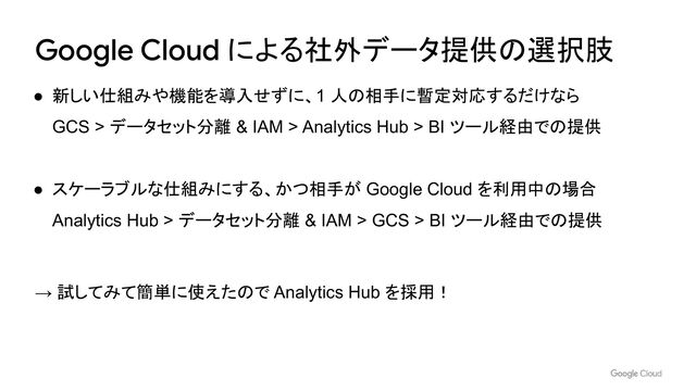 Google Cloud による社外データ提供の選択肢
● 新しい仕組みや機能を導入せずに、1 人の相手に暫定対応するだけなら
GCS > データセット分離 & IAM > Analytics Hub > BI ツール経由での提供
● スケーラブルな仕組みにする、かつ相手が Google Cloud を利用中の場合
Analytics Hub > データセット分離 & IAM > GCS > BI ツール経由での提供
→ 試してみて簡単に使えたので Analytics Hub を採用！
