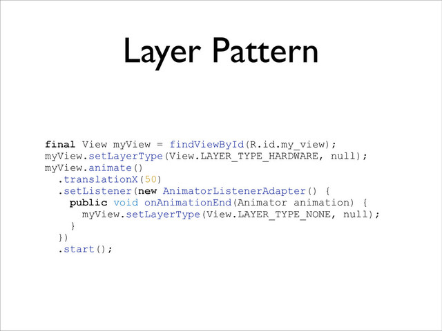 Layer Pattern
!
final View myView = findViewById(R.id.my_view);
myView.setLayerType(View.LAYER_TYPE_HARDWARE, null);
myView.animate()
.translationX(50)
.setListener(new AnimatorListenerAdapter() {
public void onAnimationEnd(Animator animation) {
myView.setLayerType(View.LAYER_TYPE_NONE, null);
}
})
.start();
