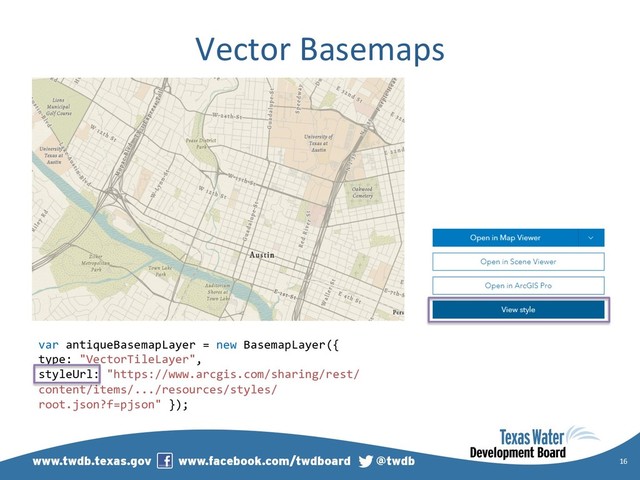 Vector Basemaps
16
var antiqueBasemapLayer = new BasemapLayer({
type: "VectorTileLayer",
styleUrl: "https://www.arcgis.com/sharing/rest/
content/items/.../resources/styles/
root.json?f=pjson" });
