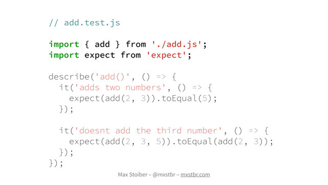 Max Stoiber – @mxstbr – mxstbr.com
// add.test.js
import { add } from './add.js';
import expect from 'expect';
describe('add()', () => {
it('adds two numbers', () => {
expect(add(2, 3)).toEqual(5);
});
it('doesnt add the third number', () => {
expect(add(2, 3, 5)).toEqual(add(2, 3));
});
});

