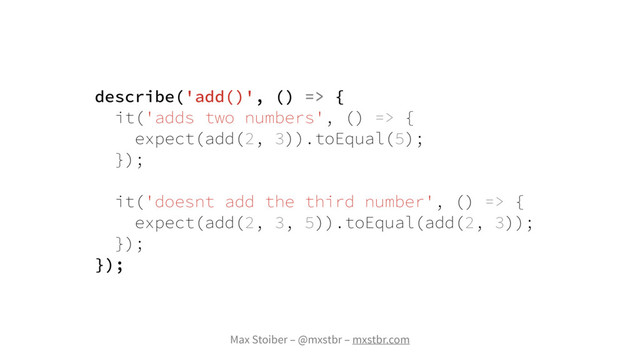 Max Stoiber – @mxstbr – mxstbr.com
describe('add()', () => {
it('adds two numbers', () => {
expect(add(2, 3)).toEqual(5);
});
it('doesnt add the third number', () => {
expect(add(2, 3, 5)).toEqual(add(2, 3));
});
});
