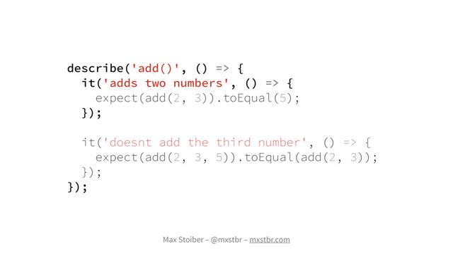 Max Stoiber – @mxstbr – mxstbr.com
describe('add()', () => {
it('adds two numbers', () => {
expect(add(2, 3)).toEqual(5);
});
it('doesnt add the third number', () => {
expect(add(2, 3, 5)).toEqual(add(2, 3));
});
});
