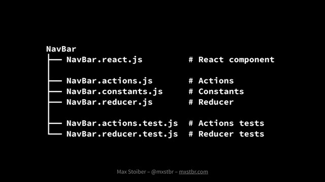 NavBar
├── NavBar.react.js # React component
│
├── NavBar.actions.js # Actions
├── NavBar.constants.js # Constants
├── NavBar.reducer.js # Reducer
│
├── NavBar.actions.test.js # Actions tests
└── NavBar.reducer.test.js # Reducer tests
Max Stoiber – @mxstbr – mxstbr.com
