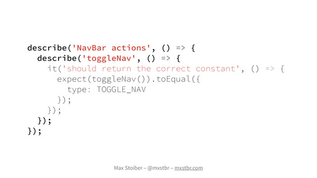 Max Stoiber – @mxstbr – mxstbr.com
describe('NavBar actions', () => {
describe('toggleNav', () => {
it('should return the correct constant', () => {
expect(toggleNav()).toEqual({
type: TOGGLE_NAV
});
});
});
});
