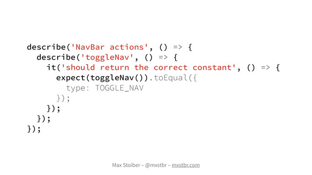 Max Stoiber – @mxstbr – mxstbr.com
describe('NavBar actions', () => {
describe('toggleNav', () => {
it('should return the correct constant', () => {
expect(toggleNav()).toEqual({
type: TOGGLE_NAV
});
});
});
});
