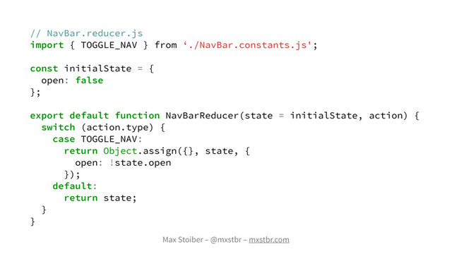 Max Stoiber – @mxstbr – mxstbr.com
// NavBar.reducer.js
import { TOGGLE_NAV } from ‘./NavBar.constants.js';
const initialState = {
open: false
};
export default function NavBarReducer(state = initialState, action) {
switch (action.type) {
case TOGGLE_NAV:
return Object.assign({}, state, {
open: !state.open
});
default:
return state;
}
}
