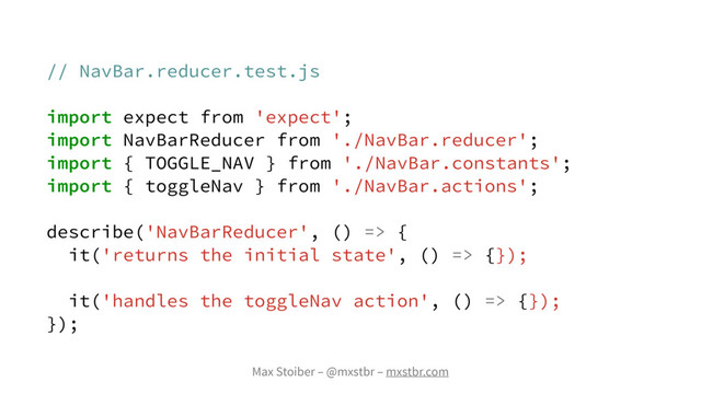 Max Stoiber – @mxstbr – mxstbr.com
// NavBar.reducer.test.js
import expect from 'expect';
import NavBarReducer from './NavBar.reducer';
import { TOGGLE_NAV } from './NavBar.constants';
import { toggleNav } from './NavBar.actions';
describe('NavBarReducer', () => {
it('returns the initial state', () => {});
it('handles the toggleNav action', () => {});
});
