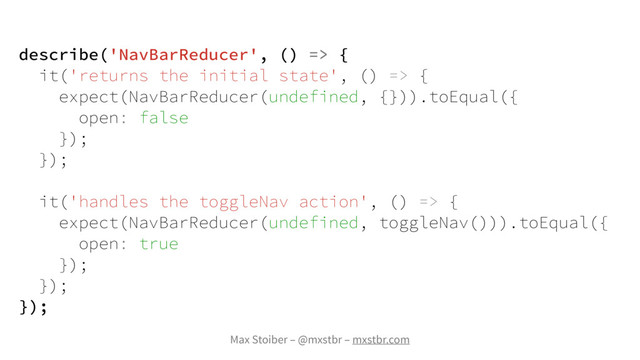 Max Stoiber – @mxstbr – mxstbr.com
describe('NavBarReducer', () => {
it('returns the initial state', () => {
expect(NavBarReducer(undefined, {})).toEqual({
open: false
});
});
it('handles the toggleNav action', () => {
expect(NavBarReducer(undefined, toggleNav())).toEqual({
open: true
});
});
});
