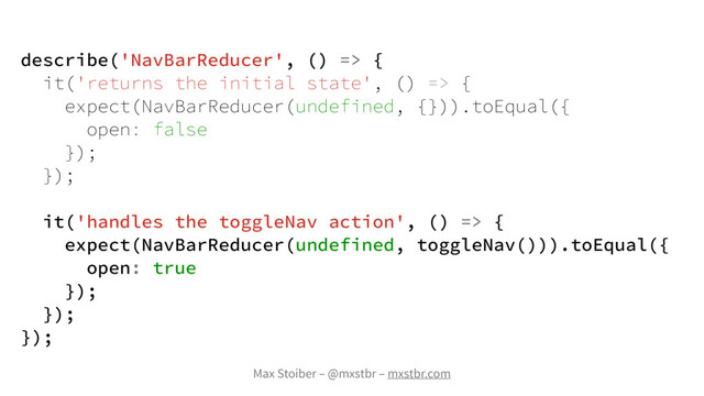 Max Stoiber – @mxstbr – mxstbr.com
describe('NavBarReducer', () => {
it('returns the initial state', () => {
expect(NavBarReducer(undefined, {})).toEqual({
open: false
});
});
it('handles the toggleNav action', () => {
expect(NavBarReducer(undefined, toggleNav())).toEqual({
open: true
});
});
});
