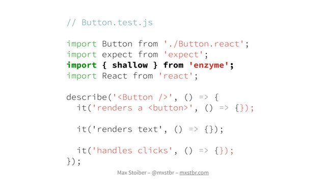 Max Stoiber – @mxstbr – mxstbr.com
// Button.test.js
import Button from './Button.react';
import expect from 'expect';
import { shallow } from 'enzyme';
import React from 'react';
describe('', () => {
it('renders a ', () => {});
it('renders text', () => {});
it('handles clicks', () => {});
});
