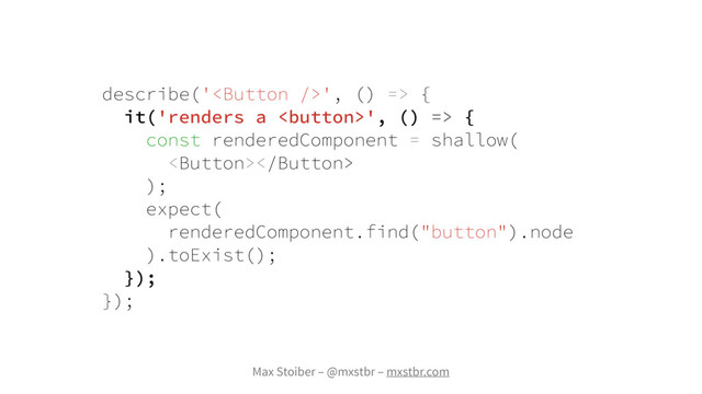 Max Stoiber – @mxstbr – mxstbr.com
describe('', () => {
it('renders a ', () => {
const renderedComponent = shallow(

);
expect(
renderedComponent.find("button").node
).toExist();
});
});
