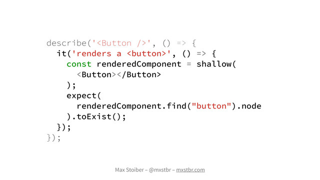 Max Stoiber – @mxstbr – mxstbr.com
describe('', () => {
it('renders a ', () => {
const renderedComponent = shallow(

);
expect(
renderedComponent.find("button").node
).toExist();
});
});
