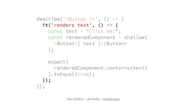 Max Stoiber – @mxstbr – mxstbr.com
describe('', () => {
it('renders text', () => {
const text = "Click me!";
const renderedComponent = shallow(
{ text }
);
expect(
renderedComponent.contains(text)
).toEqual(true);
});
});
