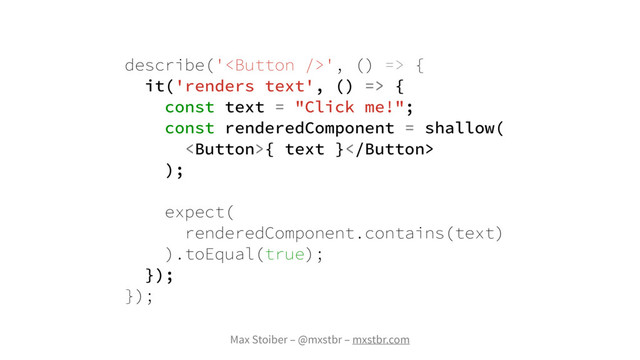 Max Stoiber – @mxstbr – mxstbr.com
describe('', () => {
it('renders text', () => {
const text = "Click me!";
const renderedComponent = shallow(
{ text }
);
expect(
renderedComponent.contains(text)
).toEqual(true);
});
});
