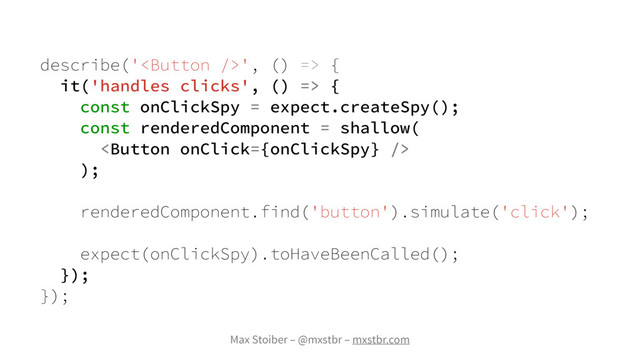 Max Stoiber – @mxstbr – mxstbr.com
describe('', () => {
it('handles clicks', () => {
const onClickSpy = expect.createSpy();
const renderedComponent = shallow(

);
renderedComponent.find('button').simulate('click');
expect(onClickSpy).toHaveBeenCalled();
});
});
