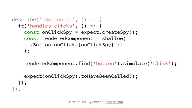 Max Stoiber – @mxstbr – mxstbr.com
describe('', () => {
it('handles clicks', () => {
const onClickSpy = expect.createSpy();
const renderedComponent = shallow(

);
renderedComponent.find('button').simulate('click');
expect(onClickSpy).toHaveBeenCalled();
});
});
