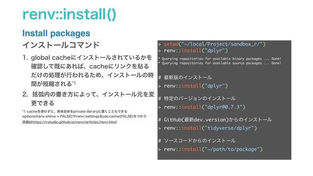 SFOWJOTUBMM 

Install packages
> setwd("~/local/Project/sandbox_r/")
> renv::install("dplyr")
# ࠷৽൛ͷΠϯετʔϧ
> renv::install("dplyr")
# ಛఆͷόʔδϣϯͷΠϯετʔϧ
> renv::install("dplyr@0.7.3")
# GitHub(࠷৽dev.version)͔ΒͷΠϯετʔϧ
> renv::install("tidyverse/dplyr")
# ιʔείʔυ͔ΒͷΠϯετʔϧ
> renv::install("~/path/to/package")
ΠϯετʔϧίϚϯυ
 HMPCBMDBDIFʹΠϯετʔϧ͞Ε͍ͯΔ͔Λ
֬ೝͯ͠طʹ͋Ε͹ɺDBDIFʹϦϯΫΛషΔ
͚ͩͷॲཧ͕ߦΘΕΔͨΊɺΠϯετʔϧͷ࣌
͕ؒ୹ॖ͞ΕΔ
 ׅހ಺ͷॻ͖ํʹΑͬͯɺΠϯετʔϧݩΛม
ߋͰ͖Δ
DBDIFΛ࢖Θͣʹɺ࣮ମࣗମΛQSJWBUFMJCSBSZʹஔ͘͜ͱ΋Ͱ͖Δ
PQUJPOT SFOWTIJNT'"-4&
΍SFOWTFUUJOHTVTFDBDIF '"-4&
Λ͔ͭ͏
ৄࡉ͸IUUQTSTUVEJPHJUIVCJPSFOWBSUJDMFTSFOWIUNM
* Querying repositories for available binary packages ... Done!
* Querying repositories for available source packages ... Done!
