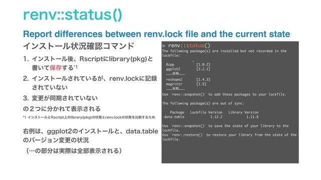 SFOWTUBUVT 

Report differences between renv.lock ﬁle and the current state
Πϯετʔϧঢ়گ֬ೝίϚϯυ
 Πϯετʔϧޙɺ3TDSJQUʹMJCSBSZ QLH
ͱ
ॻ͍ͯอଘ͢Δ
 Πϯετʔϧ͞Ε͍ͯΔ͕ɺSFOWMPDLʹه࿥
͞Ε͍ͯͳ͍
 มߋ͕ಉظ͞Ε͍ͯͳ͍
ͷ̎ͭʹ෼͔Εͯදࣔ͞ΕΔ
Πϯετʔϧͱ3TDSJQU্ͷMJCSBSZ QLH
ͷঢ়ଶͱSFOWMPDLͷঢ়ଶΛൺֱ͢ΔͨΊ
ӈྫ͸ɺHHQMPUͷΠϯετʔϧͱɺEBUBUBCMF
ͷόʔδϣϯมߋͷঢ়گ
ʢʜͷ෦෼͸࣮ࡍ͸શ෦දࣔ͞ΕΔʣ
> renv::status()
The following package(s) are installed but not recorded in the
lockfile:
_
Rcpp [1.0.2]
ggplot2 [3.2.1]
………লུ………
reshape2 [1.4.3]
magrittr [1.5]
………লུ………
Use `renv::snapshot()` to add these packages to your lockfile.
The following package(s) are out of sync:
Package Lockfile Version Library Version
data.table 1.12.2 1.11.8
Use `renv::snapshot()` to save the state of your library to the
lockfile.
Use `renv::restore()` to restore your library from the state of the
lockfile.
