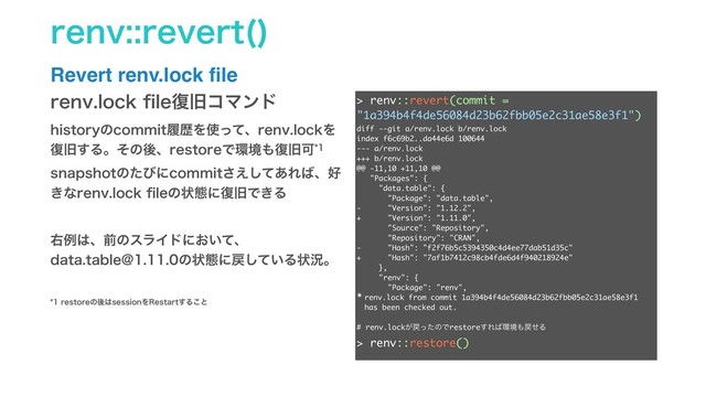 SFOWSFWFSU 

Revert renv.lock ﬁle
> renv::revert(commit = "1a394b4f4de56084d23b62fbb05e2c31ae58e3f1")
diff --git a/renv.lock b/renv.lock
index f6c69b2..da44e6d 100644
--- a/renv.lock
+++ b/renv.lock
@@ -11,10 +11,10 @@
"Packages": {
"data.table": {
"Package": "data.table",
- "Version": "1.12.2",
+ "Version": "1.11.0",
"Source": "Repository",
"Repository": "CRAN",
- "Hash": "f2f76b5c5394350c4d4ee77dab51d35c"
+ "Hash": "7af1b7412c98cb4fde6d4f940218924e"
},
"renv": {
"Package": "renv",
* renv.lock from commit 1a394b4f4de56084d23b62fbb05e2c31ae58e3f1 has been
checked out.
>
>
> renv::restore()
The following package(s) will be updated:
# CRAN ===============================
- data.table [1.12.2 -> 1.11.0]
Do you want to proceed? [y/N]: y
Installing data.table [1.11.0] ...
OK (linked cache)
SFOWMPDLpMF෮چίϚϯυ
IJTUPSZͷDPNNJUཤྺΛ࢖ͬͯɺSFOWMPDLΛ
෮چ͢ΔɻͦͷޙɺSFTUPSFͰ؀ڥ΋෮چՄ
TOBQTIPUͷͨͼʹDPNNJU͑ͯ͋͞͠Ε͹ɺ޷
͖ͳSFOWMPDLpMFͷঢ়ଶʹ෮چͰ͖Δ
ӈྫ͸ɺલͷεϥΠυʹ͓͍ͯɺ
EBUBUBCMF!ͷঢ়ଶʹ໭͍ͯ͠Δঢ়گɻ
SFTUPSFͷޙ͸TFTTJPOΛ3FTUBSU͢Δ͜ͱ
> renv::revert(commit =
"1a394b4f4de56084d23b62fbb05e2c31ae58e3f1")
diff --git a/renv.lock b/renv.lock
index f6c69b2..da44e6d 100644
--- a/renv.lock
+++ b/renv.lock
@@ -11,10 +11,10 @@
"Packages": {
"data.table": {
"Package": "data.table",
- "Version": "1.12.2",
+ "Version": "1.11.0",
"Source": "Repository",
"Repository": "CRAN",
- "Hash": "f2f76b5c5394350c4d4ee77dab51d35c"
+ "Hash": "7af1b7412c98cb4fde6d4f940218924e"
},
"renv": {
"Package": "renv",
* renv.lock from commit 1a394b4f4de56084d23b62fbb05e2c31ae58e3f1
has been checked out.
# renv.lock͕໭ͬͨͷͰrestore͢Ε͹؀ڥ΋໭ͤΔ
> renv::restore()

