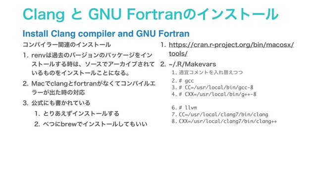 $MBOHͱ(/6'PSUSBOͷΠϯετʔϧ
Install Clang compiler and GNU Fortran
ίϯύΠϥʔؔ࿈ͷΠϯετʔϧ
 SFOW͸աڈͷόʔδϣϯͷύοέʔδΛΠϯ
ετʔϧ͢Δ࣌͸ɺιʔεͰΞʔΧΠϒ͞Εͯ
͍Δ΋ͷΛΠϯετʔϧ͜ͱʹͳΔɻ
 .BDͰDMBOHͱGPSUSBO͕ͳͯ͘ίϯύΠϧΤ
ϥʔ͕ग़ͨ࣌ͷରԠ
 ެࣜʹ΋ॻ͔Ε͍ͯΔ
 ͱΓ͋͑ͣΠϯετʔϧ͢Δ
 ΂ͭʹCSFXͰΠϯετʔϧͯ͠΋͍͍
 IUUQTDSBOSQSPKFDUPSHCJONBDPTY
UPPMT
 d3.BLFWBST
1. దٓίϝϯτΛೖΕସ͑ͭͭ
2. # gcc
3. # CC=/usr/local/bin/gcc-8
4. # CXX=/usr/local/bin/g++-8
6. # llvm
7. CC=/usr/local/clang7/bin/clang
8. CXX=/usr/local/clang7/bin/clang++
